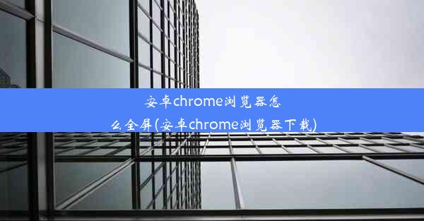 安卓chrome浏览器怎么全屏(安卓chrome浏览器下载)