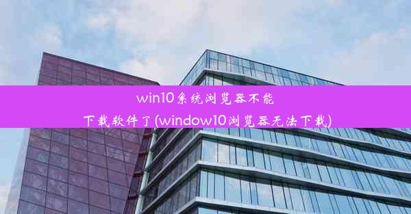 win10系统浏览器不能下载软件了(window10浏览器无法下载)