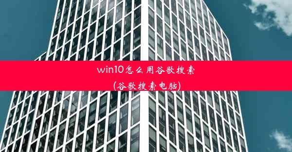 win10怎么用谷歌搜索(谷歌搜索电脑)