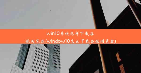 win10系统怎样下载谷歌浏览器(window10怎么下载谷歌浏览器)