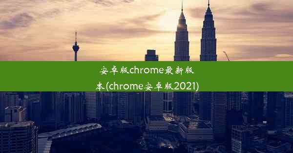 安卓版chrome最新版本(chrome安卓版2021)