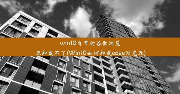 win10自带的谷歌浏览器卸载不了(Win10如何卸载edge浏览器)