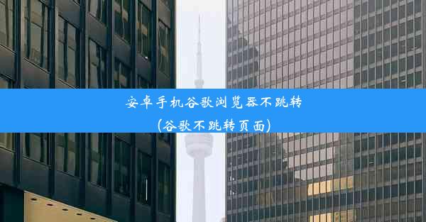 安卓手机谷歌浏览器不跳转(谷歌不跳转页面)