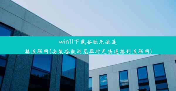 win11下载谷歌无法连接互联网(安装谷歌浏览器时无法连接到互联网)