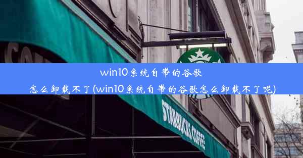 win10系统自带的谷歌怎么卸载不了(win10系统自带的谷歌怎么卸载不了呢)