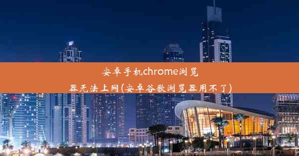 安卓手机chrome浏览器无法上网(安卓谷歌浏览器用不了)