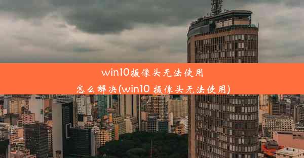 win10摄像头无法使用怎么解决(win10 摄像头无法使用)