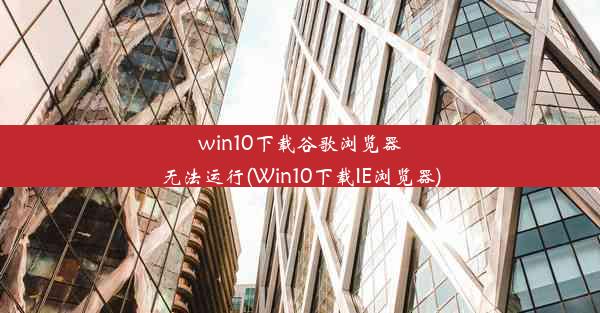 win10下载谷歌浏览器无法运行(Win10下载IE浏览器)