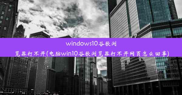 windows10谷歌浏览器打不开(电脑win10谷歌浏览器打不开网页怎么回事)