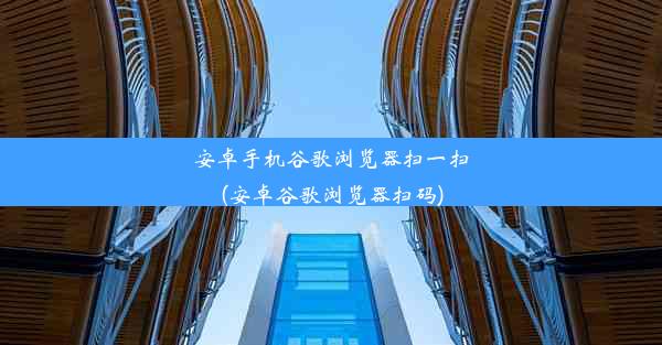 安卓手机谷歌浏览器扫一扫(安卓谷歌浏览器扫码)