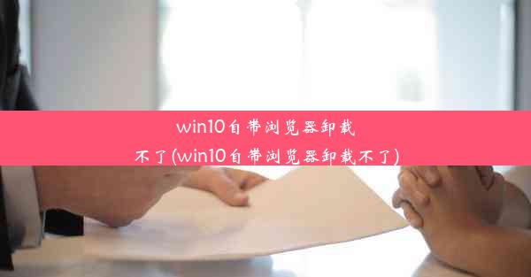 win10自带浏览器卸载不了(win10自带浏览器卸载不了)