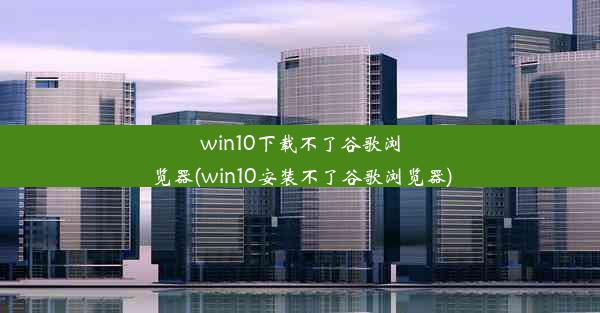 win10下载不了谷歌浏览器(win10安装不了谷歌浏览器)