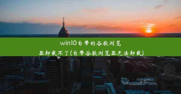 win10自带的谷歌浏览器卸载不了(自带谷歌浏览器无法卸载)