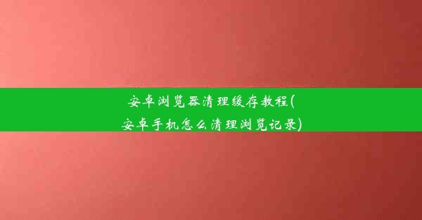 安卓浏览器清理缓存教程(安卓手机怎么清理浏览记录)