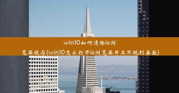 win10如何清除ie浏览器缓存(win10怎么打开ie浏览器并且不跳到桌面)