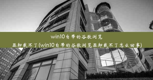 win10自带的谷歌浏览器卸载不了(win10自带的谷歌浏览器卸载不了怎么回事)