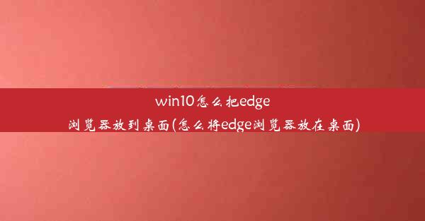 win10怎么把edge浏览器放到桌面(怎么将edge浏览器放在桌面)