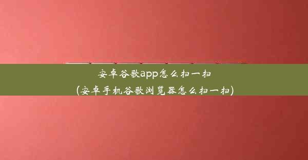 安卓谷歌app怎么扫一扫(安卓手机谷歌浏览器怎么扫一扫)