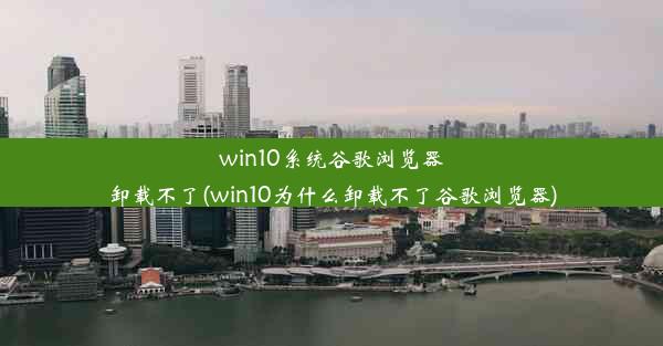 win10系统谷歌浏览器卸载不了(win10为什么卸载不了谷歌浏览器)