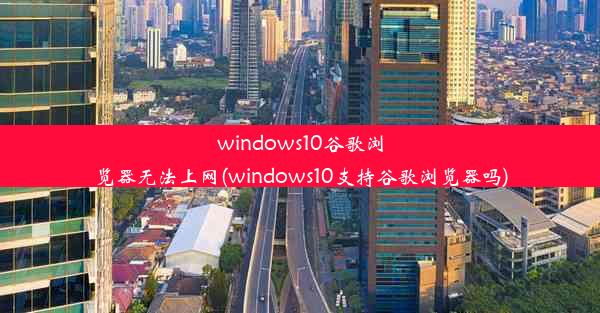 windows10谷歌浏览器无法上网(windows10支持谷歌浏览器吗)