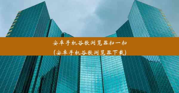 安卓手机谷歌浏览器扫一扫(安卓手机谷歌浏览器下载)