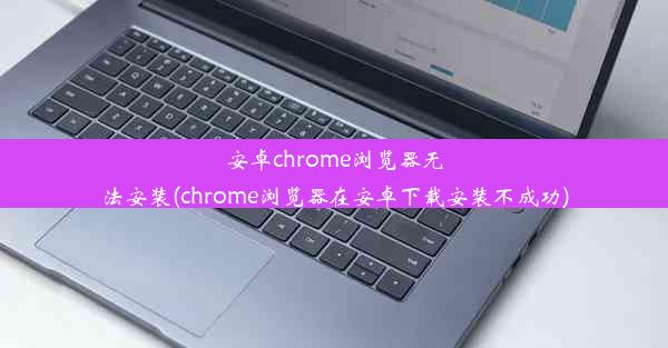 安卓chrome浏览器无法安装(chrome浏览器在安卓下载安装不成功)