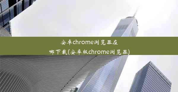 安卓chrome浏览器在哪下载(安卓版chrome浏览器)