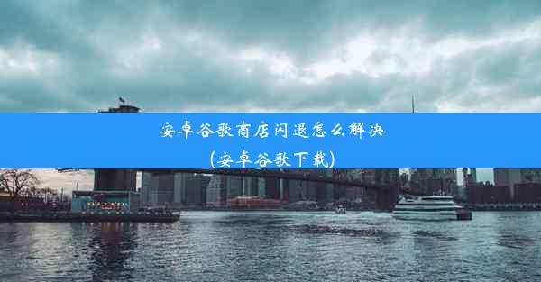 安卓谷歌商店闪退怎么解决(安卓谷歌下载)