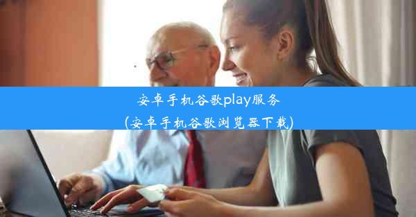 安卓手机谷歌play服务(安卓手机谷歌浏览器下载)