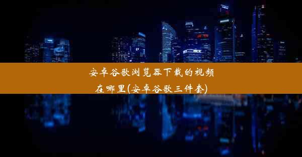 安卓谷歌浏览器下载的视频在哪里(安卓谷歌三件套)