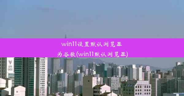 win11设置默认浏览器为谷歌(win11默认浏览器)