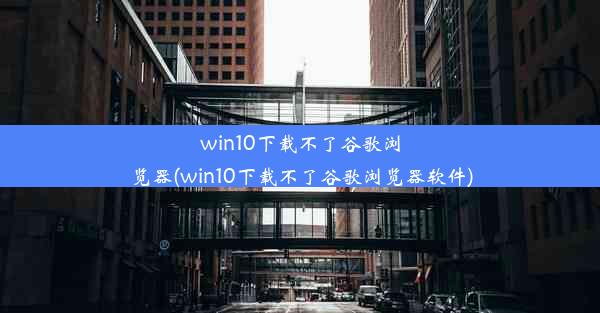 win10下载不了谷歌浏览器(win10下载不了谷歌浏览器软件)