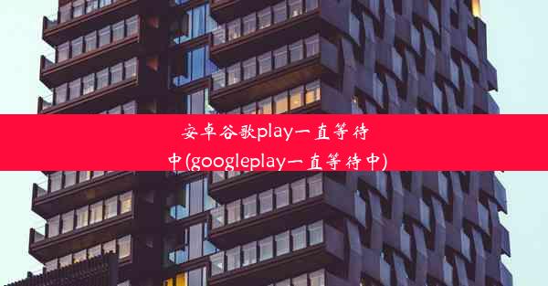 安卓谷歌play一直等待中(googleplay一直等待中)