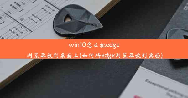 win10怎么把edge浏览器放到桌面上(如何将edge浏览器放到桌面)