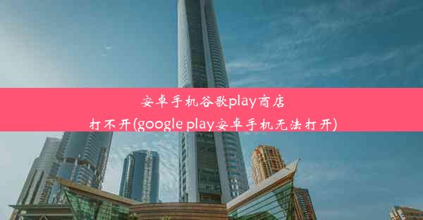 安卓手机谷歌play商店打不开(google play安卓手机无法打开)