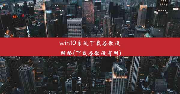 win10系统下载谷歌没网络(下载谷歌没有网)