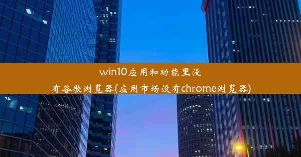 win10应用和功能里没有谷歌浏览器(应用市场没有chrome浏览器)