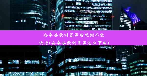 安卓谷歌浏览器看视频不能快进(安卓谷歌浏览器怎么下载)