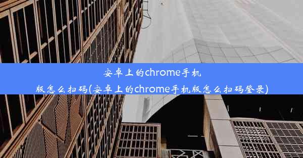 安卓上的chrome手机版怎么扫码(安卓上的chrome手机版怎么扫码登录)