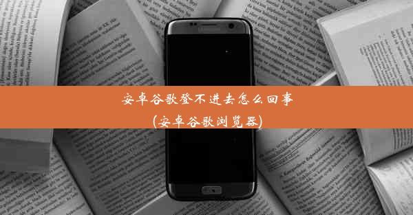 安卓谷歌登不进去怎么回事(安卓谷歌浏览器)