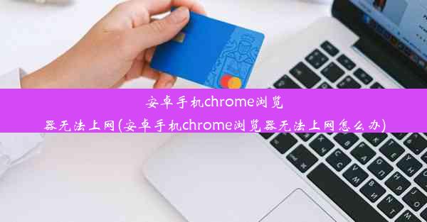 安卓手机chrome浏览器无法上网(安卓手机chrome浏览器无法上网怎么办)