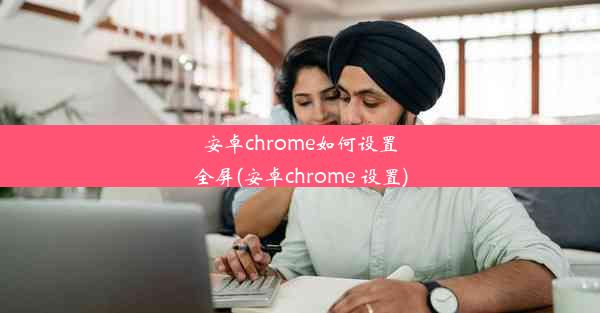 安卓chrome如何设置全屏(安卓chrome 设置)