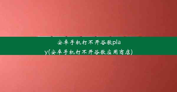 安卓手机打不开谷歌play(安卓手机打不开谷歌应用商店)