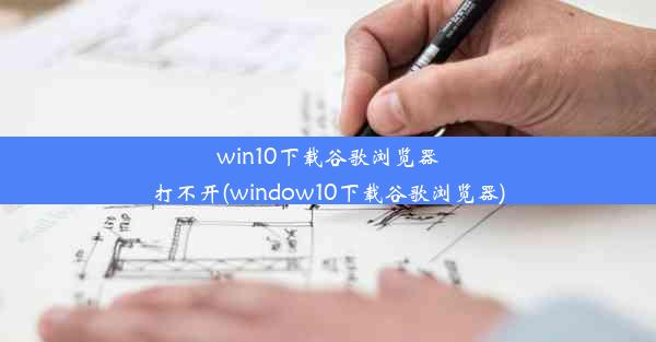 win10下载谷歌浏览器打不开(window10下载谷歌浏览器)