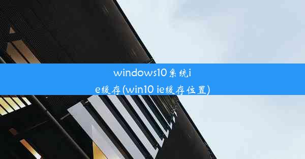 windows10系统ie缓存(win10 ie缓存位置)