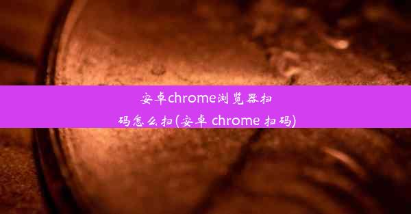 安卓chrome浏览器扫码怎么扫(安卓 chrome 扫码)