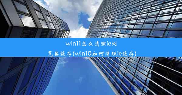 win11怎么清理ie浏览器缓存(win10如何清理ie缓存)