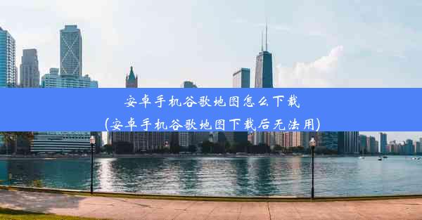 安卓手机谷歌地图怎么下载(安卓手机谷歌地图下载后无法用)