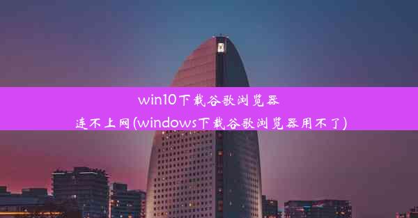 win10下载谷歌浏览器连不上网(windows下载谷歌浏览器用不了)