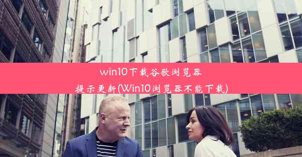 win10下载谷歌浏览器提示更新(Win10浏览器不能下载)